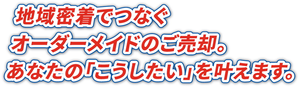 地域密着でつなぐ オーダーメイドのご売却。 あなたの「こうしたい」を叶えます。